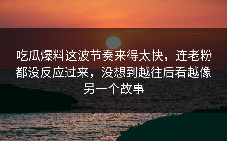 吃瓜爆料这波节奏来得太快，连老粉都没反应过来，没想到越往后看越像另一个故事