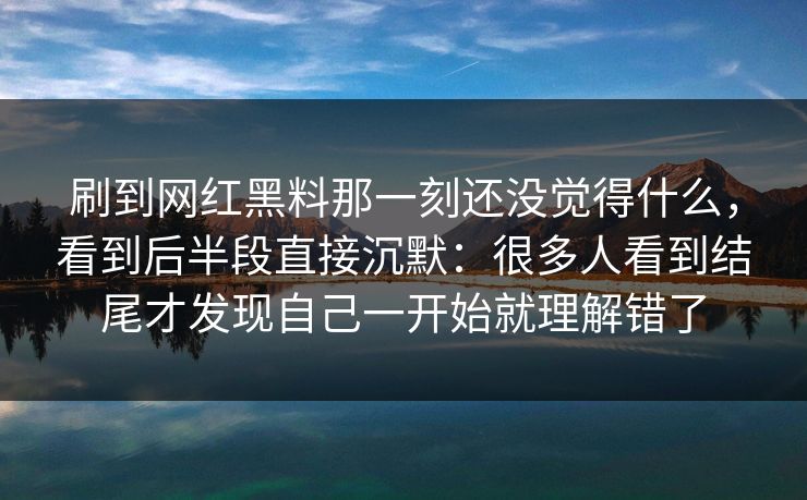 刷到网红黑料那一刻还没觉得什么，看到后半段直接沉默：很多人看到结尾才发现自己一开始就理解错了