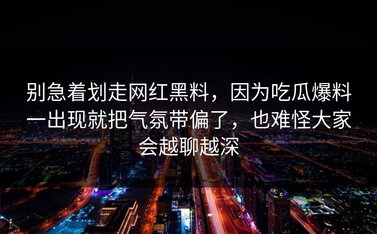 别急着划走网红黑料,因为吃瓜爆料一出现就把气氛带偏了,也难怪大家会越聊越深 别急着划走网红黑料,因为吃瓜爆料一出现就把气氛带偏了,也难怪大家会越聊越深