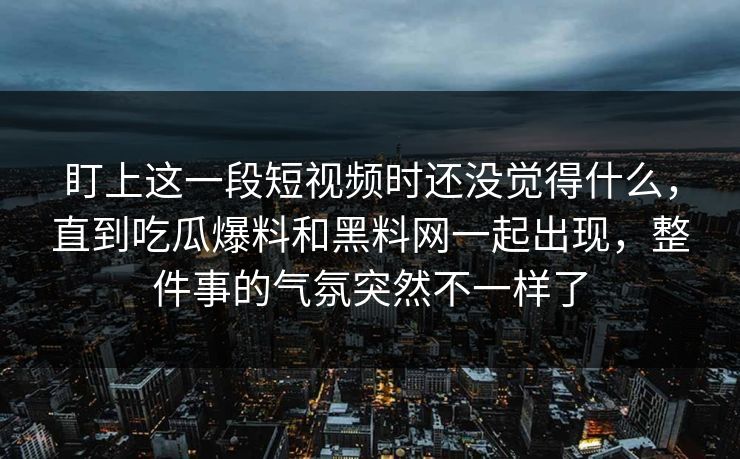 盯上这一段短视频时还没觉得什么，直到吃瓜爆料和黑料网一起出现，整件事的气氛突然不一样了