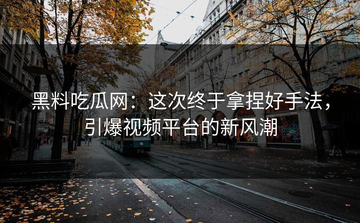 黑料吃瓜网：这次终于拿捏好手法，引爆视频平台的新风潮