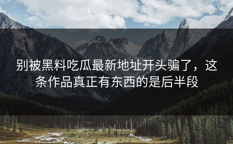 别被黑料吃瓜最新地址开头骗了，这条作品真正有东西的是后半段