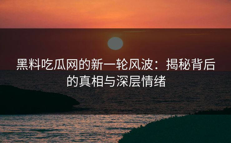 黑料吃瓜网的新一轮风波：揭秘背后的真相与深层情绪