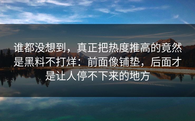 谁都没想到，真正把热度推高的竟然是黑料不打烊：前面像铺垫，后面才是让人停不下来的地方