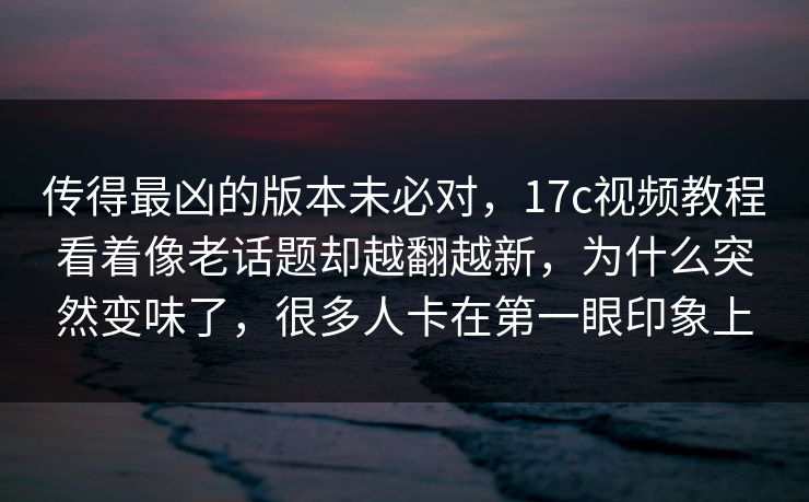 传得最凶的版本未必对，17c视频教程看着像老话题却越翻越新，为什么突然变味了，很多人卡在第一眼印象上