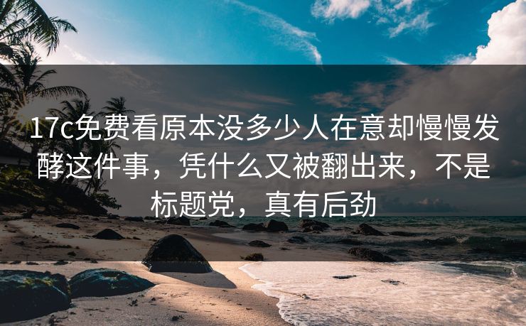 17c免费看原本没多少人在意却慢慢发酵这件事,凭什么又被翻出来,不是标题党,真有后劲 17c免费看原本没多少人在意却慢慢发酵这件事,凭什么又被翻出来,不是标题党,真有后劲