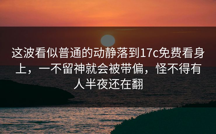 这波看似普通的动静落到17c免费看身上,一不留神就会被带偏,怪不得有人半夜还在翻 这波看似普通的动静落到17c免费看身上,一不留神就会被带偏,怪不得有人半夜还在翻