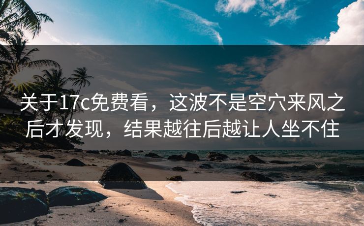 关于17c免费看，这波不是空穴来风之后才发现，结果越往后越让人坐不住