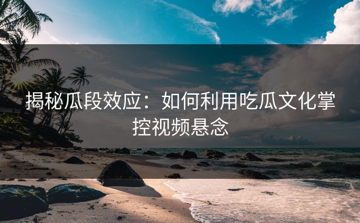 揭秘瓜段效应：如何利用吃瓜文化掌控视频悬念