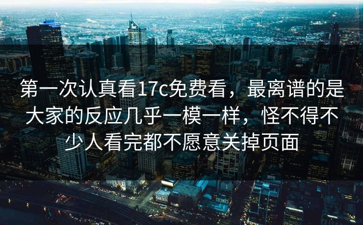 第一次认真看17c免费看，最离谱的是大家的反应几乎一模一样，怪不得不少人看完都不愿意关掉页面