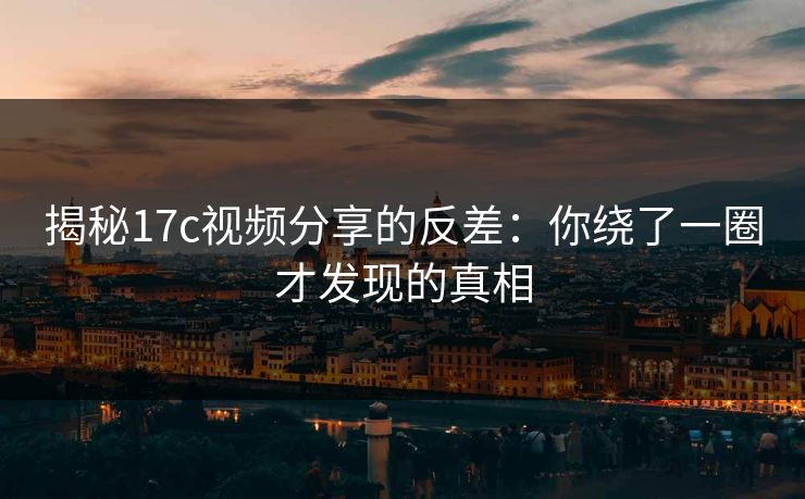 揭秘17c视频分享的反差：你绕了一圈才发现的真相