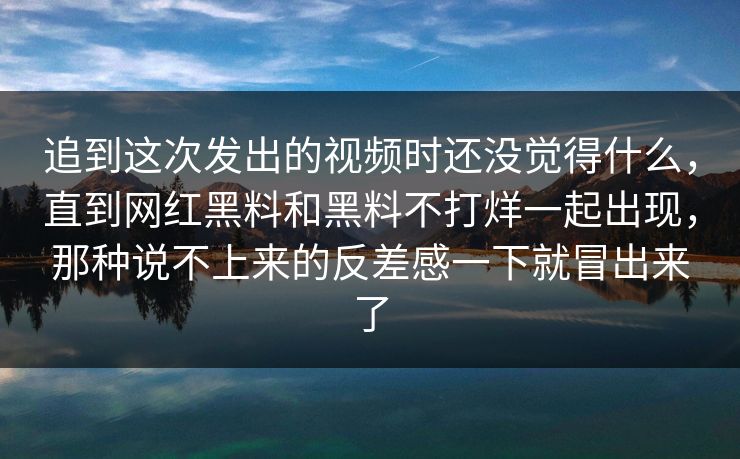 追到这次发出的视频时还没觉得什么，直到网红黑料和黑料不打烊一起出现，那种说不上来的反差感一下就冒出来了