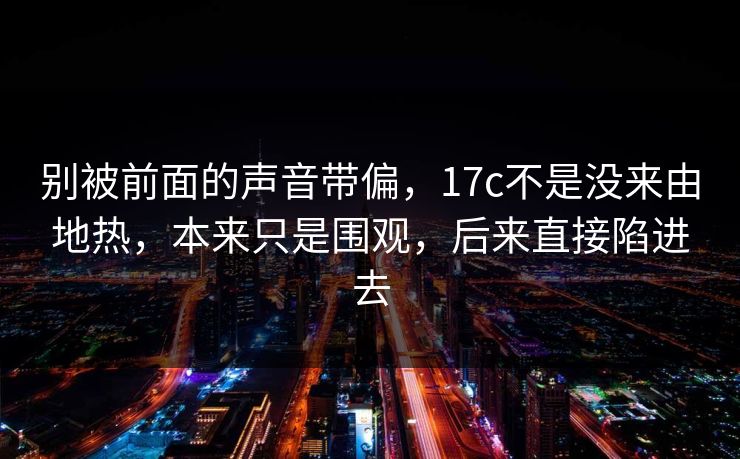 别被前面的声音带偏，<strong>17C</strong>不是没来由地热，本来只是围观，后来直接陷进去