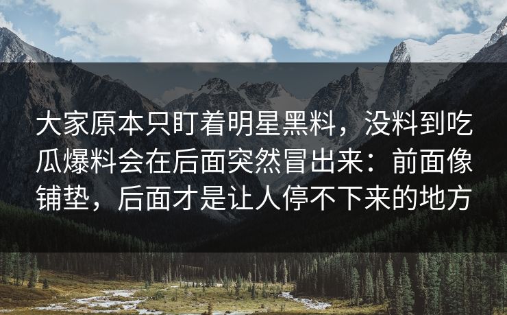 大家原本只盯着明星黑料，没料到吃瓜爆料会在后面突然冒出来：前面像铺垫，后面才是让人停不下来的地方