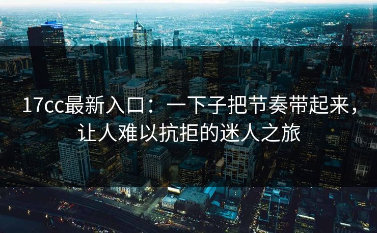 17cc最新入口：一下子把节奏带起来，让人难以抗拒的迷人之旅